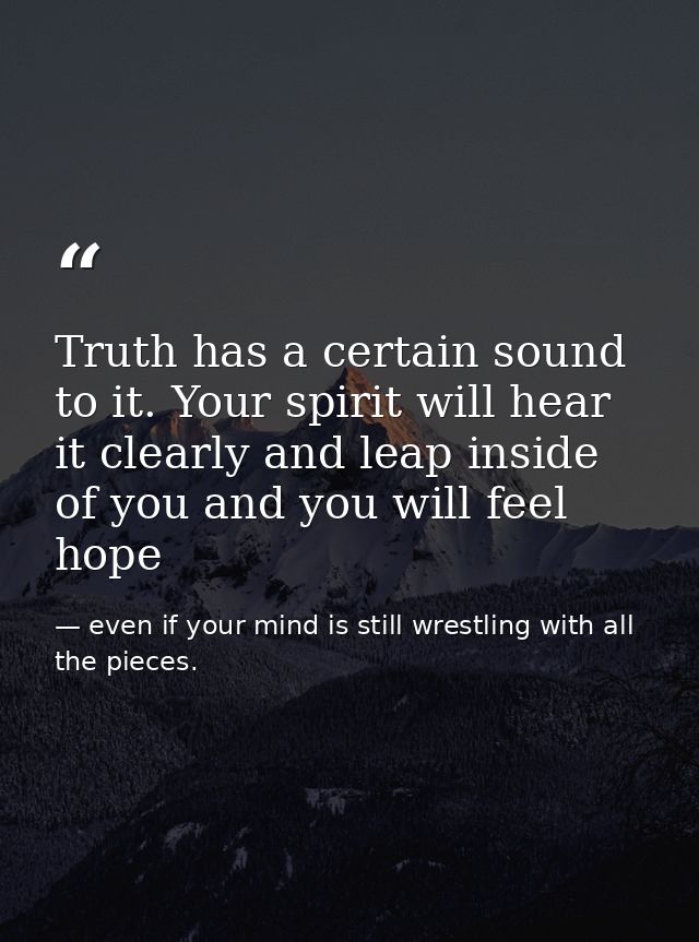 Truth has a certain sound to it. Your spirit will hear it clearly and leap inside of you and you will feel hope — even if your mind is still wrestling with all the pieces.