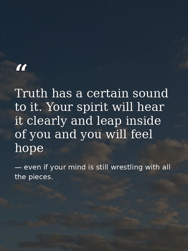 Truth has a certain sound to it. Your spirit will hear it clearly and leap inside of you and you will feel hope — even if your mind is still wrestling with all the pieces.