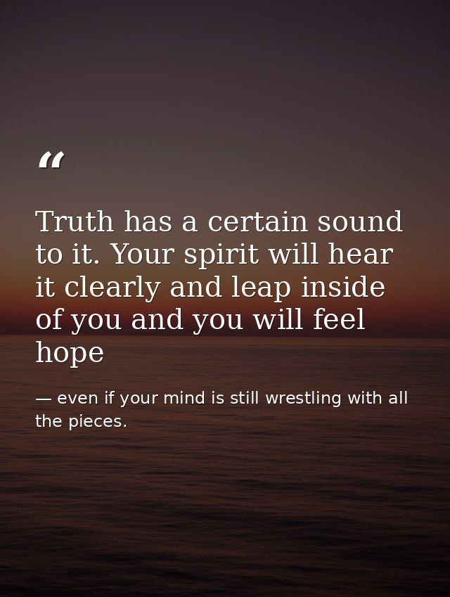 Truth has a certain sound to it. Your spirit will hear it clearly and leap inside of you and you will feel hope — even if your mind is still wrestling with all the pieces.