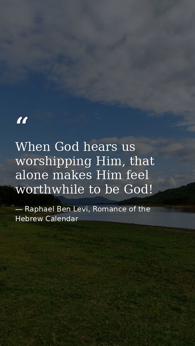 When God hears us worshipping Him, that alone makes Him feel worthwhile to be God! — Raphael Ben Levi, Romance of the Hebrew Calendar
