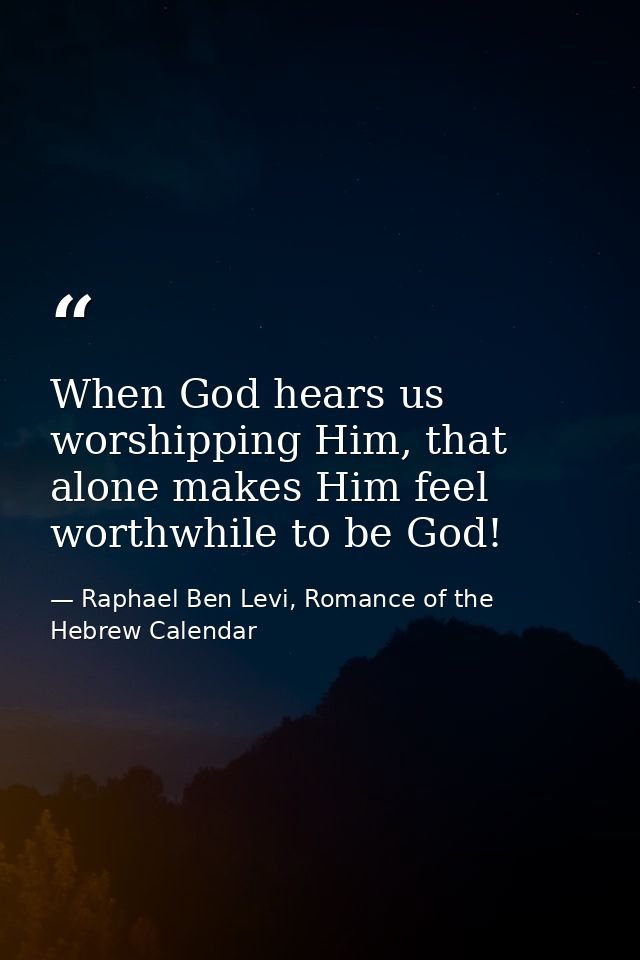 When God hears us worshipping Him, that alone makes Him feel worthwhile to be God! — Raphael Ben Levi, Romance of the Hebrew Calendar