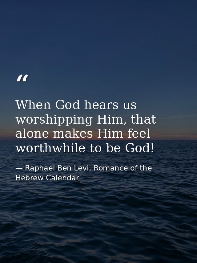 When God hears us worshipping Him, that alone makes Him feel worthwhile to be God! — Raphael Ben Levi, Romance of the Hebrew Calendar
