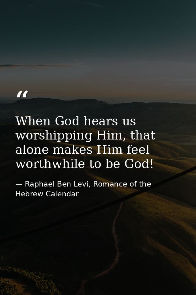 When God hears us worshipping Him, that alone makes Him feel worthwhile to be God! — Raphael Ben Levi, Romance of the Hebrew Calendar