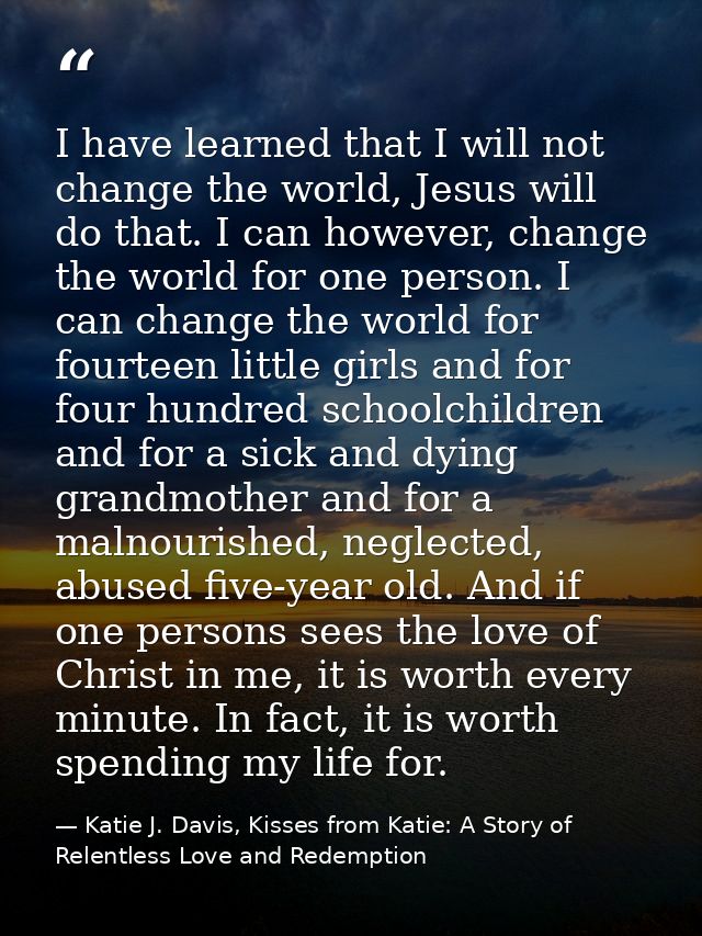 I have learned that I will not change the world, Jesus will do that. I can however, change the world for one person. I c — Katie J. Davis, Kisses from Katie: A Story of Relentless Love and Redemption