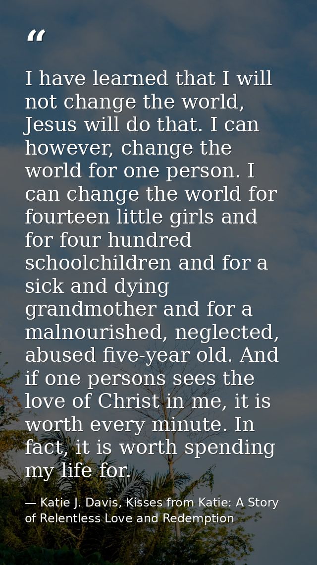 I have learned that I will not change the world, Jesus will do that. I can however, change the world for one person. I c — Katie J. Davis, Kisses from Katie: A Story of Relentless Love and Redemption