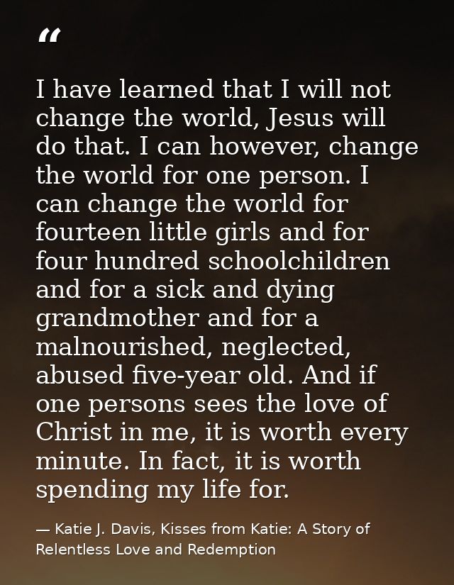 I have learned that I will not change the world, Jesus will do that. I can however, change the world for one person. I c — Katie J. Davis, Kisses from Katie: A Story of Relentless Love and Redemption
