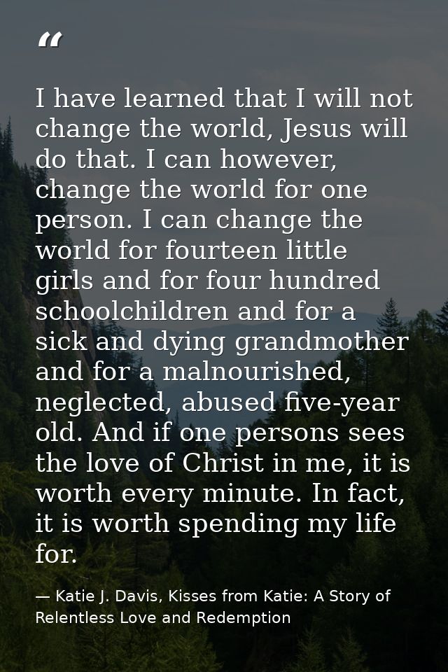I have learned that I will not change the world, Jesus will do that. I can however, change the world for one person. I c — Katie J. Davis, Kisses from Katie: A Story of Relentless Love and Redemption