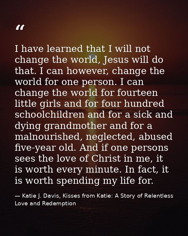 I have learned that I will not change the world, Jesus will do that. I can however, change the world for one person. I c — Katie J. Davis, Kisses from Katie: A Story of Relentless Love and Redemption