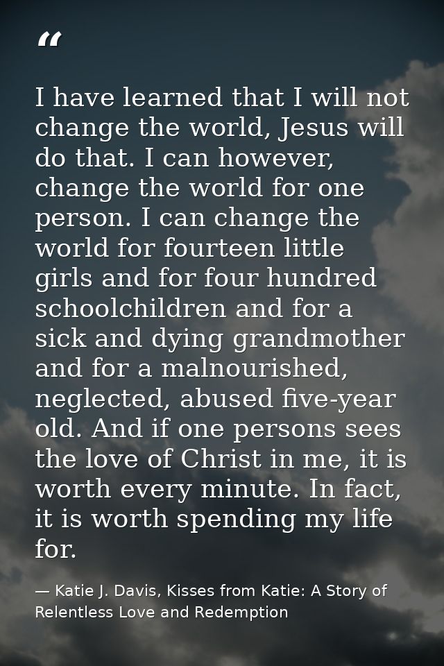 I have learned that I will not change the world, Jesus will do that. I can however, change the world for one person. I c — Katie J. Davis, Kisses from Katie: A Story of Relentless Love and Redemption