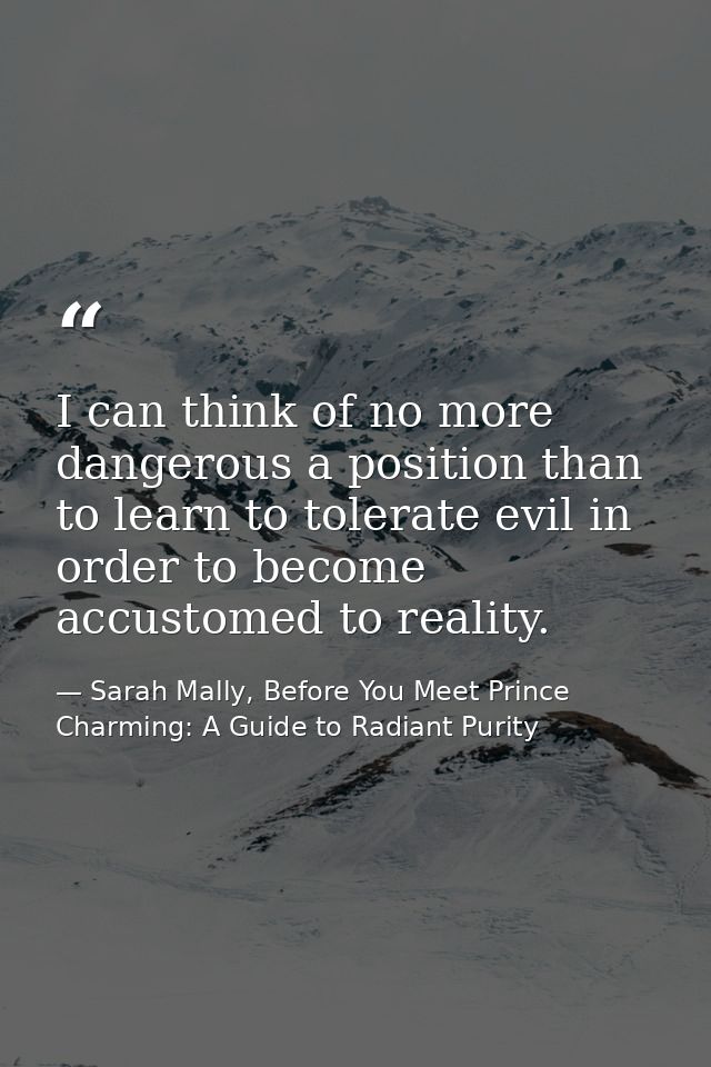I can think of no more dangerous a position than to learn to tolerate evil in order to become accustomed to reality. — Sarah Mally, Before You Meet Prince Charming: A Guide to Radiant Purity