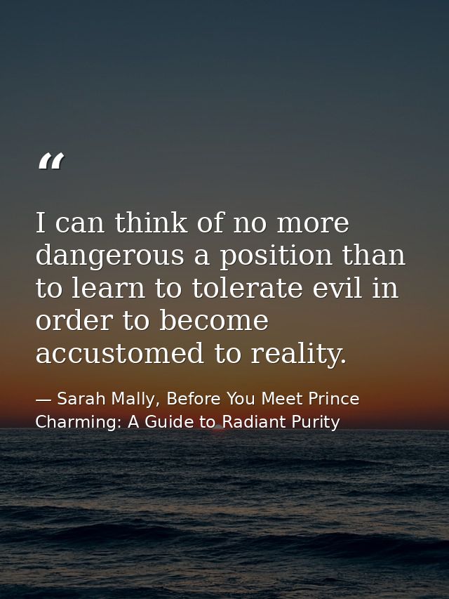 I can think of no more dangerous a position than to learn to tolerate evil in order to become accustomed to reality. — Sarah Mally, Before You Meet Prince Charming: A Guide to Radiant Purity