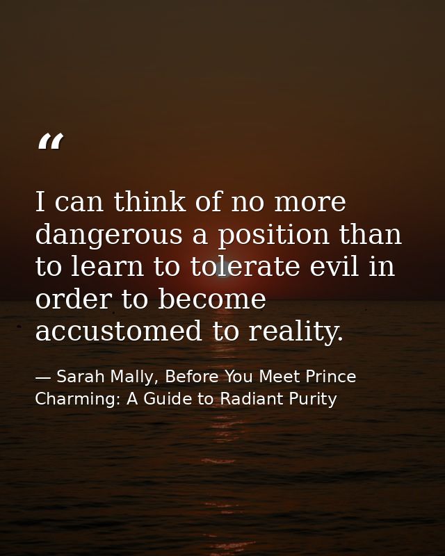 I can think of no more dangerous a position than to learn to tolerate evil in order to become accustomed to reality. — Sarah Mally, Before You Meet Prince Charming: A Guide to Radiant Purity