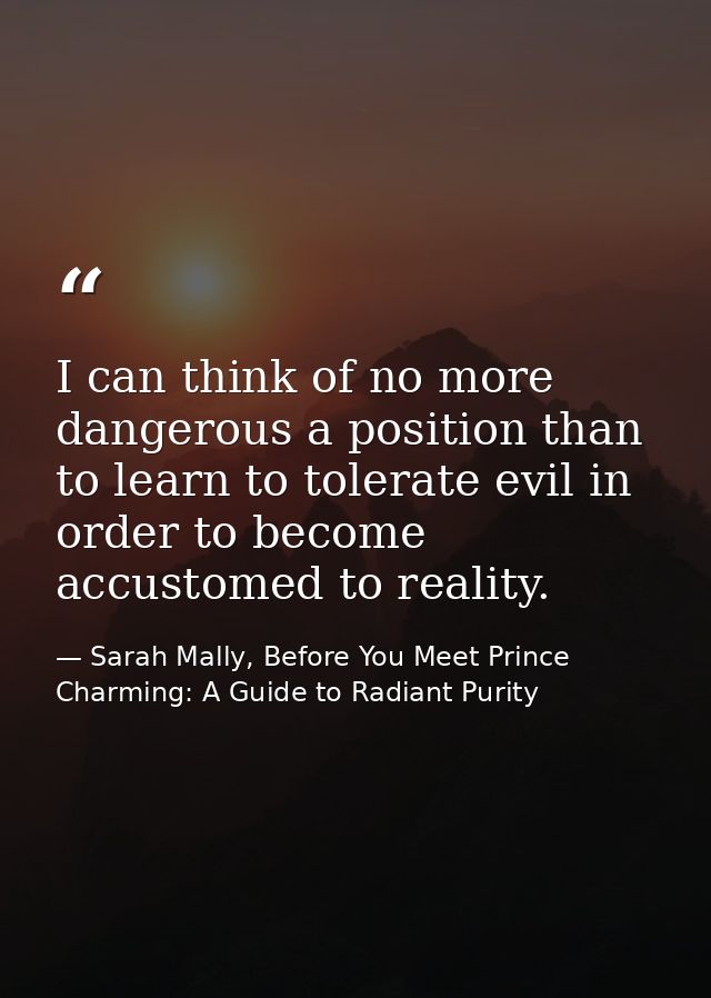 I can think of no more dangerous a position than to learn to tolerate evil in order to become accustomed to reality. — Sarah Mally, Before You Meet Prince Charming: A Guide to Radiant Purity