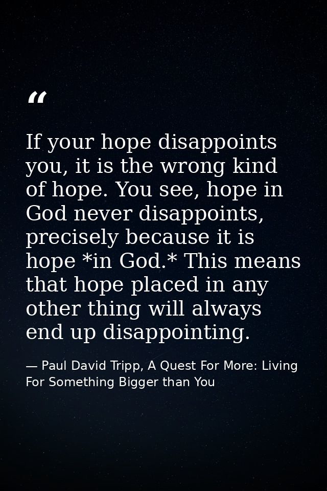 If your hope disappoints you, it is the wrong kind of hope. You see, hope in God never disappoints, precisely because it — Paul David Tripp, A Quest For More: Living For Something Bigger than You