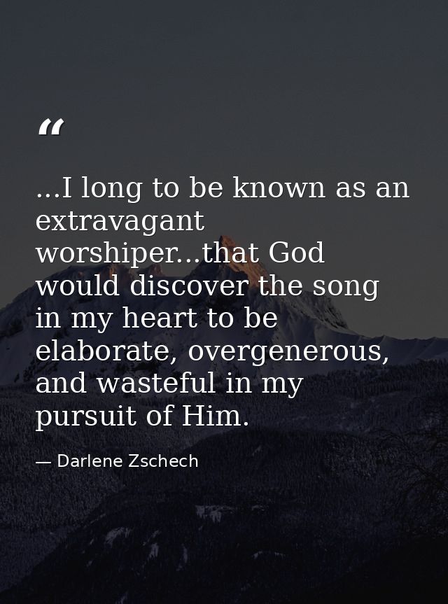 ...I long to be known as an extravagant worshiper...that God would discover the song in my heart to be elaborate, overge — Darlene Zschech