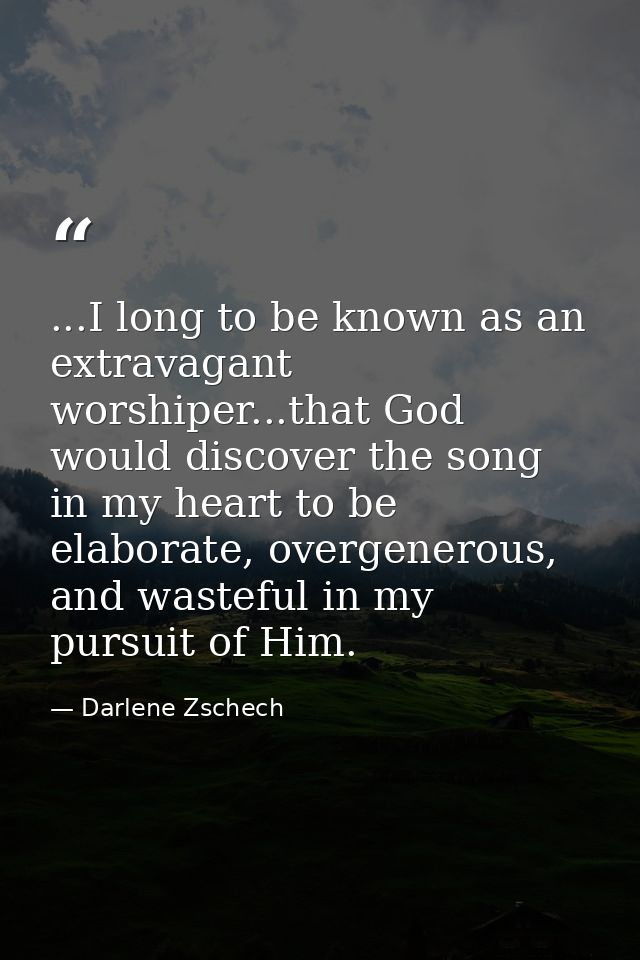 ...I long to be known as an extravagant worshiper...that God would discover the song in my heart to be elaborate, overge — Darlene Zschech