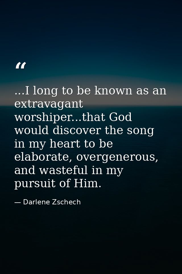 ...I long to be known as an extravagant worshiper...that God would discover the song in my heart to be elaborate, overge — Darlene Zschech