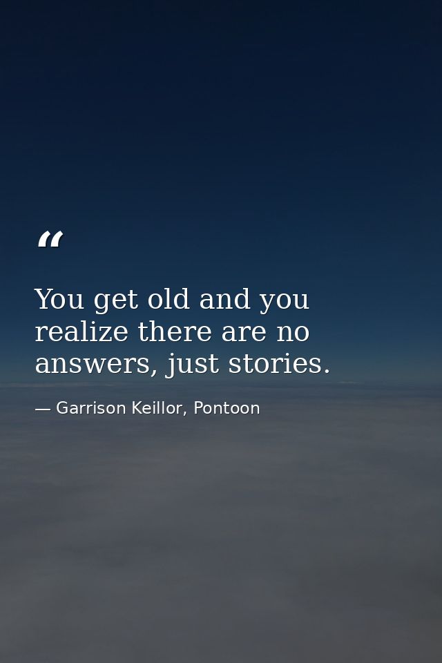 You get old and you realize there are no answers, just stories. — Garrison Keillor, Pontoon