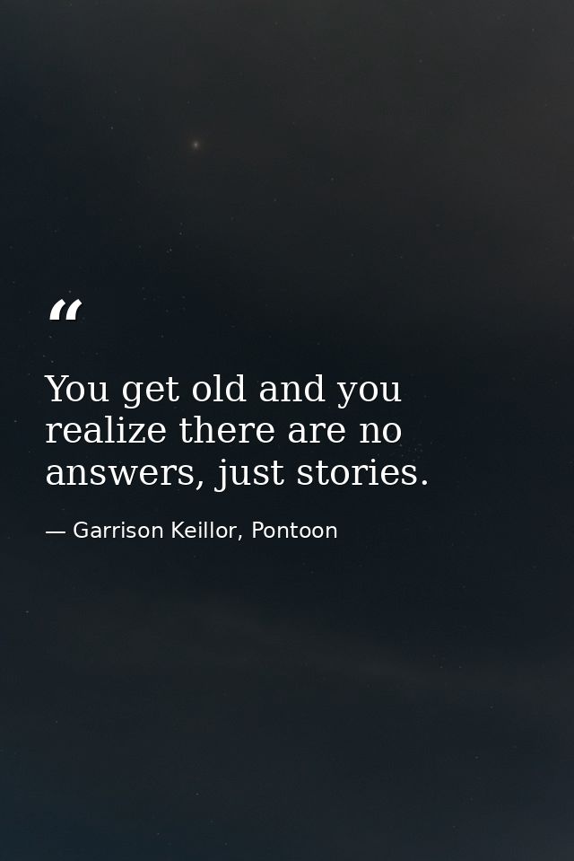 You get old and you realize there are no answers, just stories. — Garrison Keillor, Pontoon