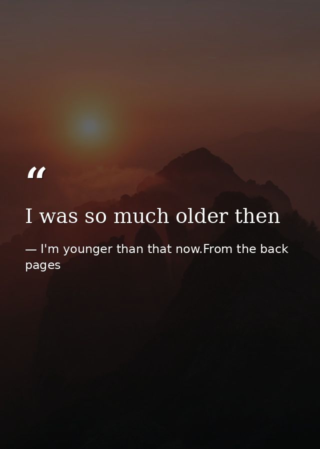 I was so much older then — I'm younger than that now.From the back pages
