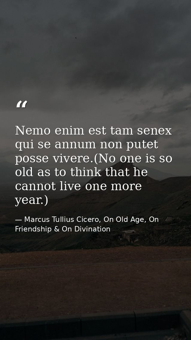 Nemo enim est tam senex qui se annum non putet posse vivere.(No one is so old as to think that he cannot live one more y — Marcus Tullius Cicero, On Old Age, On Friendship & On Divination