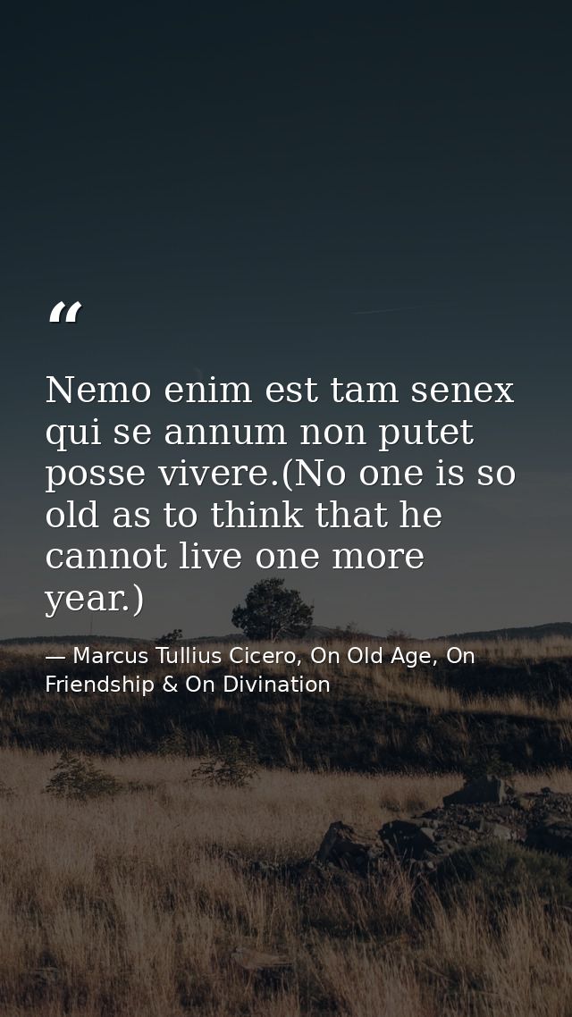 Nemo enim est tam senex qui se annum non putet posse vivere.(No one is so old as to think that he cannot live one more y — Marcus Tullius Cicero, On Old Age, On Friendship & On Divination