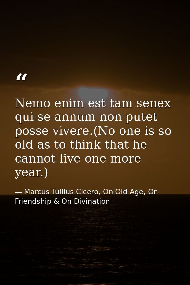 Nemo enim est tam senex qui se annum non putet posse vivere.(No one is so old as to think that he cannot live one more y — Marcus Tullius Cicero, On Old Age, On Friendship & On Divination