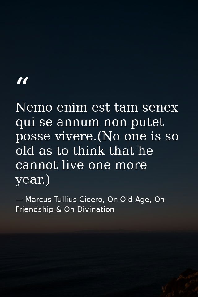 Nemo enim est tam senex qui se annum non putet posse vivere.(No one is so old as to think that he cannot live one more y — Marcus Tullius Cicero, On Old Age, On Friendship & On Divination