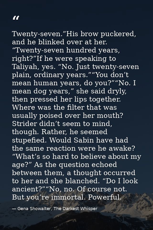 Twenty-seven.”His brow puckered, and he blinked over at her. “Twenty-seven hundred years, right?”If he were speaking to  — Gena Showalter, The Darkest Whisper