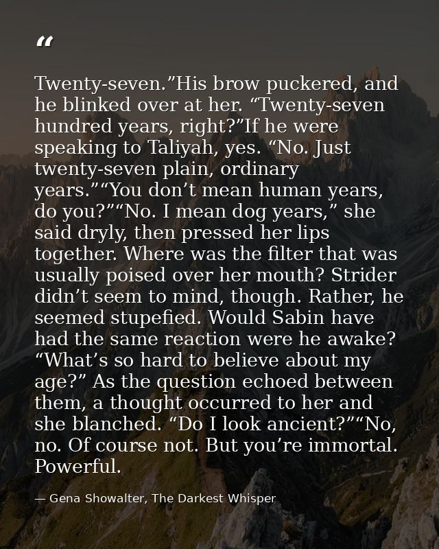 Twenty-seven.”His brow puckered, and he blinked over at her. “Twenty-seven hundred years, right?”If he were speaking to  — Gena Showalter, The Darkest Whisper