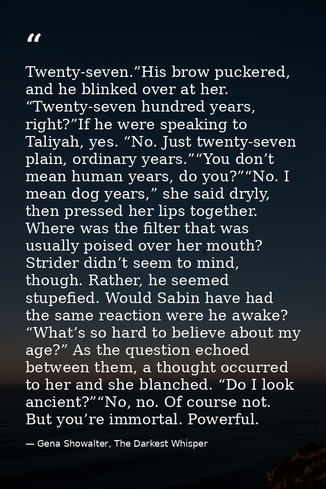 Twenty-seven.”His brow puckered, and he blinked over at her. “Twenty-seven hundred years, right?”If he were speaking to  — Gena Showalter, The Darkest Whisper