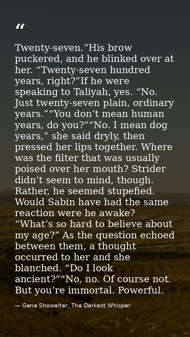 Twenty-seven.”His brow puckered, and he blinked over at her. “Twenty-seven hundred years, right?”If he were speaking to  — Gena Showalter, The Darkest Whisper