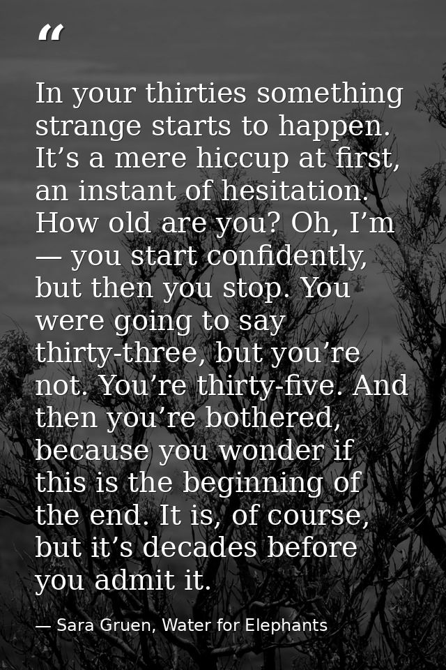 In your thirties something strange starts to happen. It’s a mere hiccup at first, an instant of hesitation. How old are  — Sara Gruen, Water for Elephants