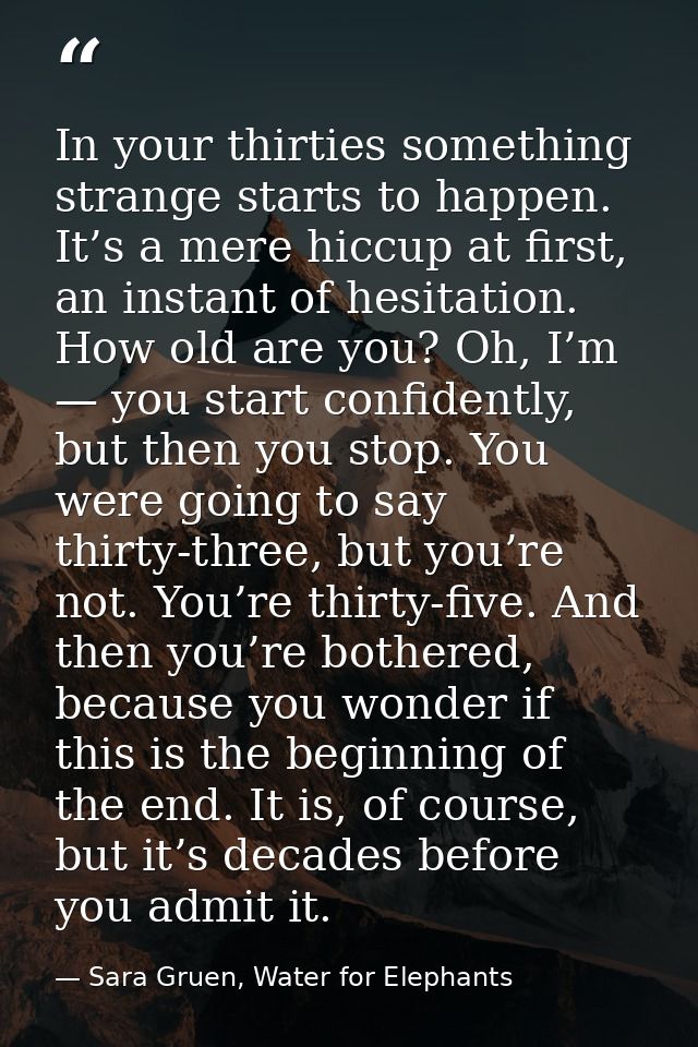 In your thirties something strange starts to happen. It’s a mere hiccup at first, an instant of hesitation. How old are  — Sara Gruen, Water for Elephants