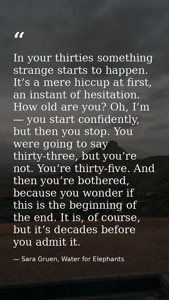 In your thirties something strange starts to happen. It’s a mere hiccup at first, an instant of hesitation. How old are  — Sara Gruen, Water for Elephants