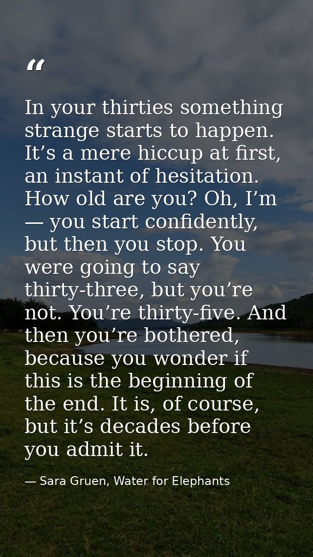 In your thirties something strange starts to happen. It’s a mere hiccup at first, an instant of hesitation. How old are  — Sara Gruen, Water for Elephants