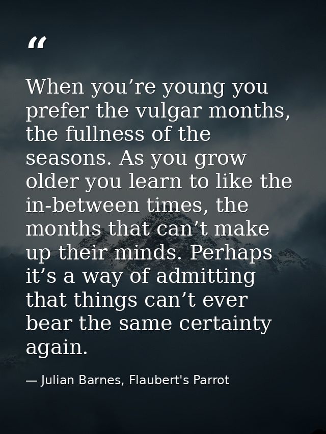 When you’re young you prefer the vulgar months, the fullness of the seasons. As you grow older you learn to like the in- — Julian Barnes, Flaubert's Parrot