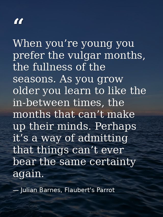When you’re young you prefer the vulgar months, the fullness of the seasons. As you grow older you learn to like the in- — Julian Barnes, Flaubert's Parrot