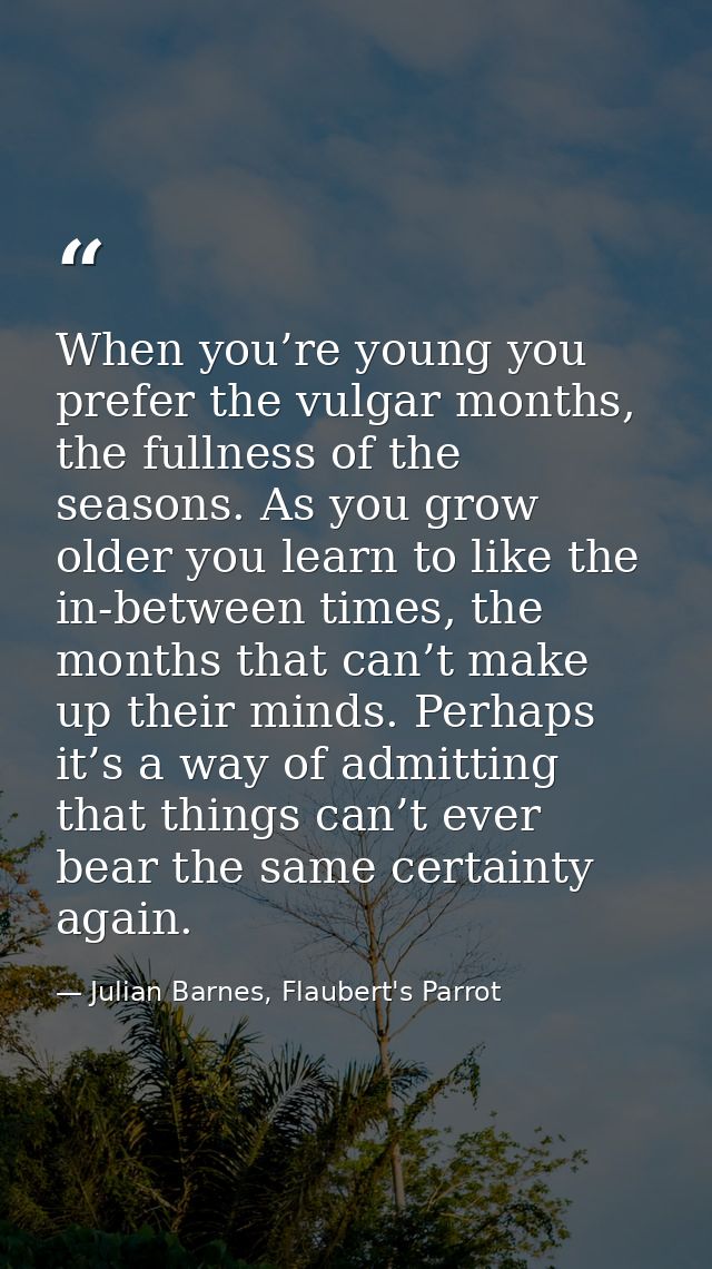 When you’re young you prefer the vulgar months, the fullness of the seasons. As you grow older you learn to like the in- — Julian Barnes, Flaubert's Parrot
