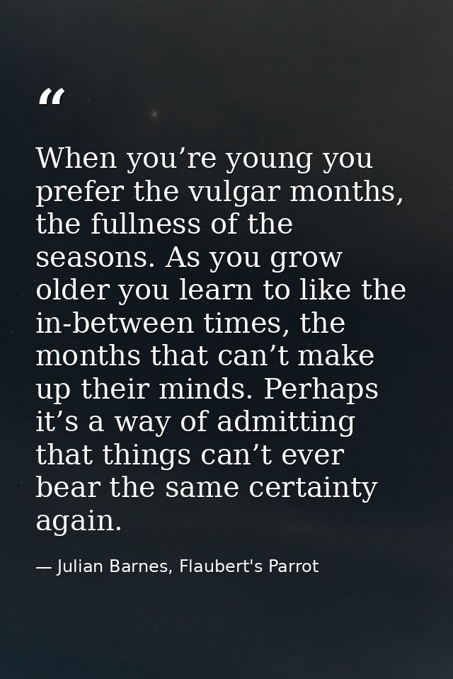 When you’re young you prefer the vulgar months, the fullness of the seasons. As you grow older you learn to like the in- — Julian Barnes, Flaubert's Parrot