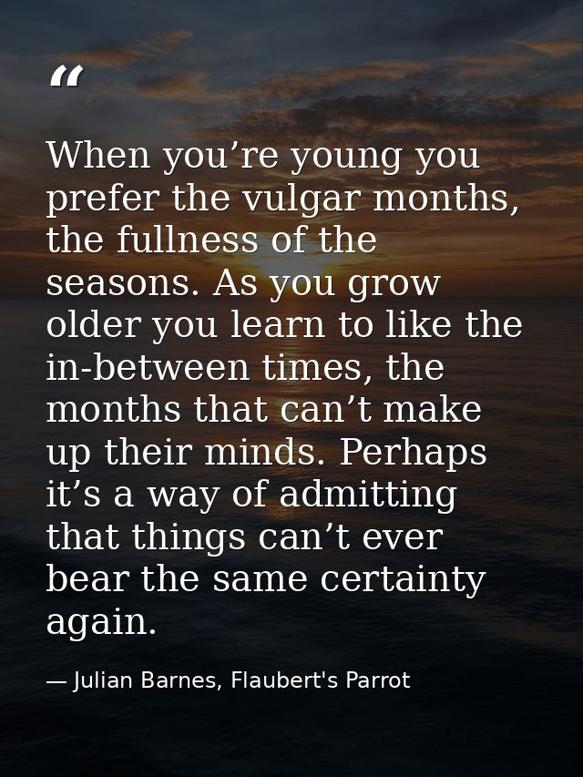When you’re young you prefer the vulgar months, the fullness of the seasons. As you grow older you learn to like the in- — Julian Barnes, Flaubert's Parrot