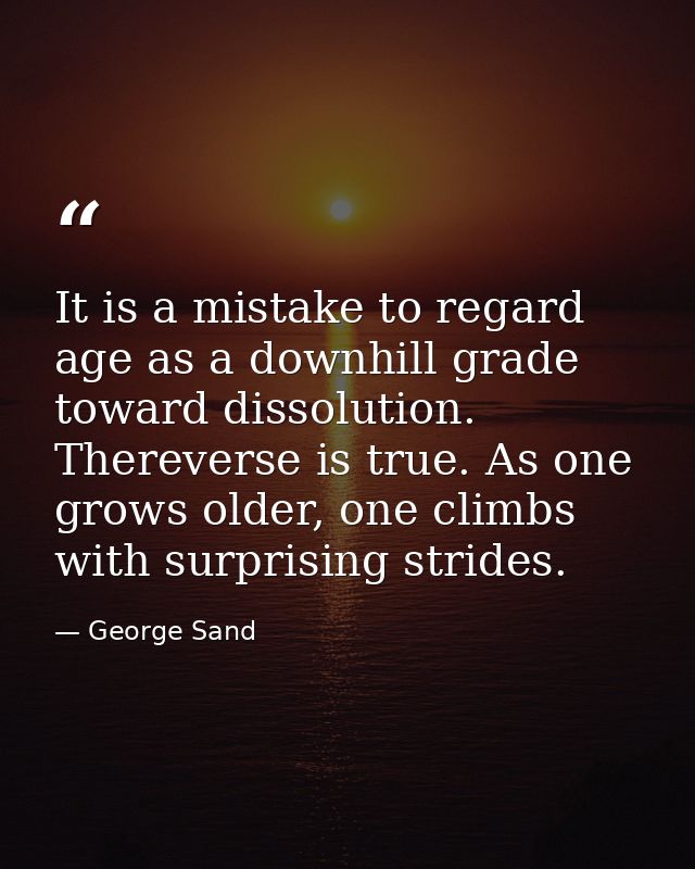 It is a mistake to regard age as a downhill grade toward dissolution. Thereverse is true. As one grows older, one climbs — George Sand