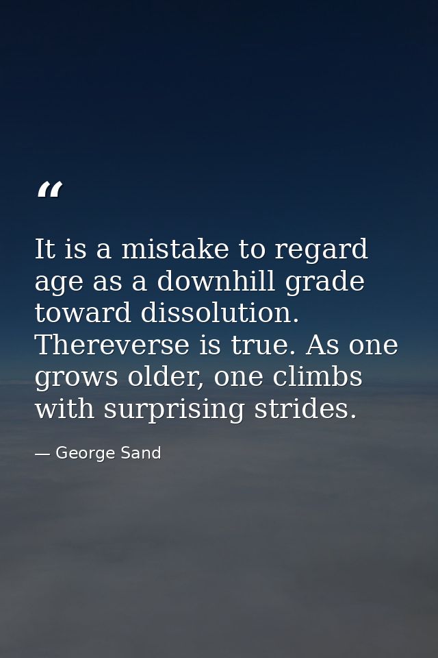 It is a mistake to regard age as a downhill grade toward dissolution. Thereverse is true. As one grows older, one climbs — George Sand