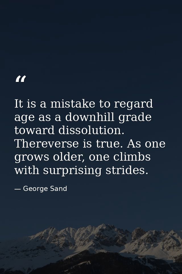 It is a mistake to regard age as a downhill grade toward dissolution. Thereverse is true. As one grows older, one climbs — George Sand