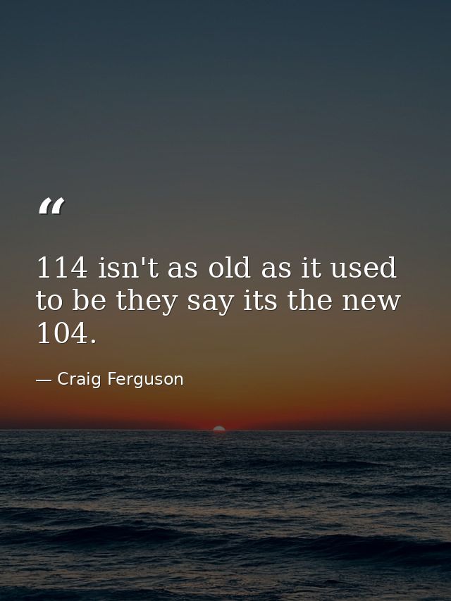 114 isn't as old as it used to be they say its the new 104. — Craig Ferguson