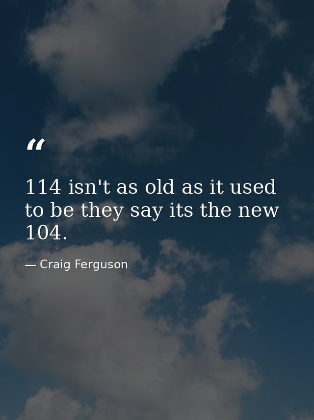 114 isn't as old as it used to be they say its the new 104. — Craig Ferguson
