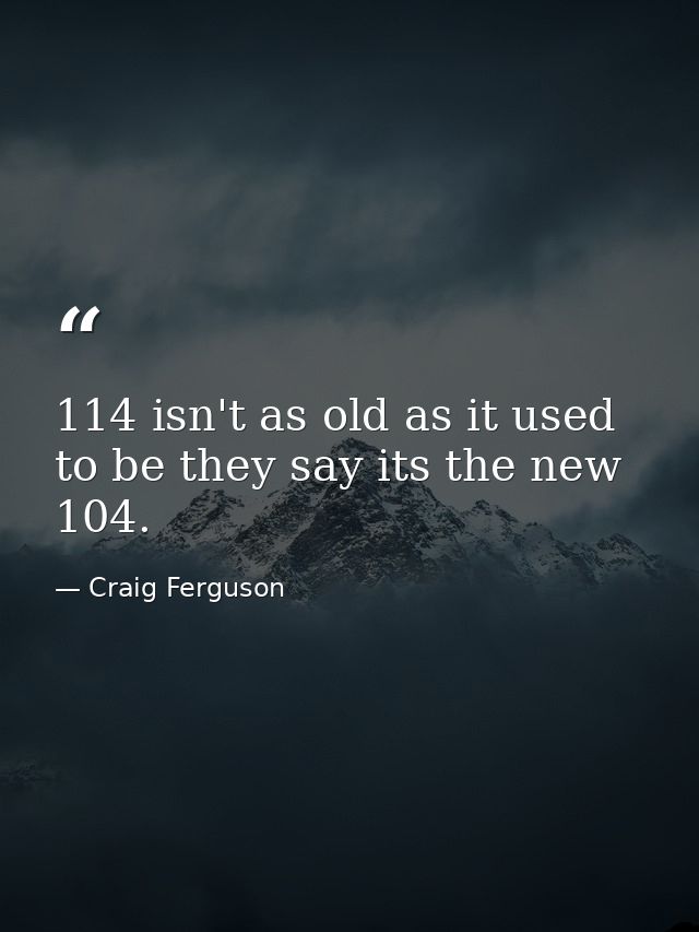 114 isn't as old as it used to be they say its the new 104. — Craig Ferguson