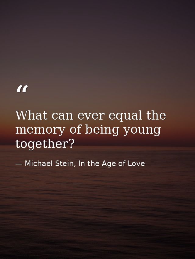 What can ever equal the memory of being young together? — Michael Stein, In the Age of Love