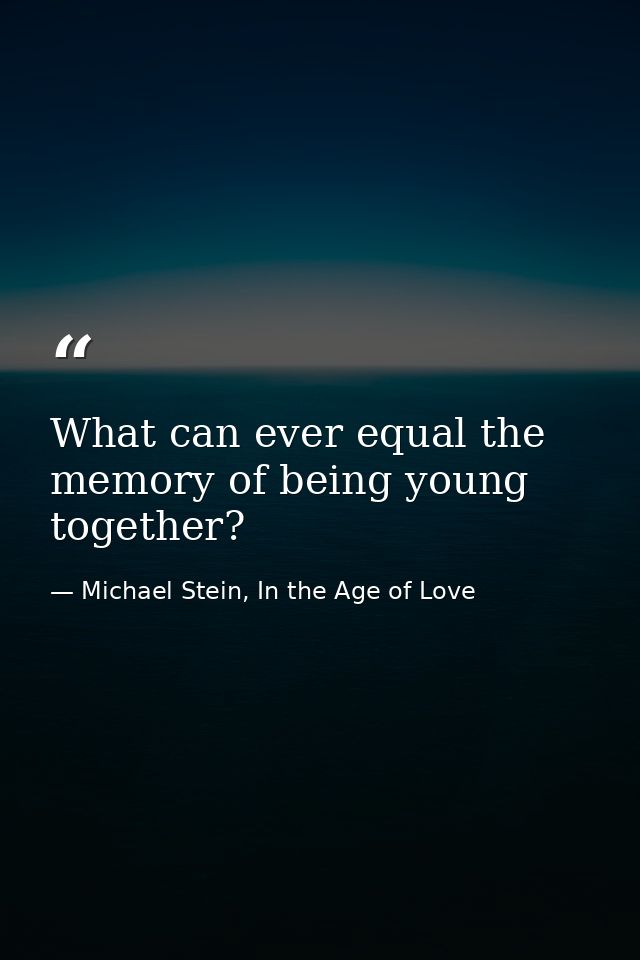 What can ever equal the memory of being young together? — Michael Stein, In the Age of Love