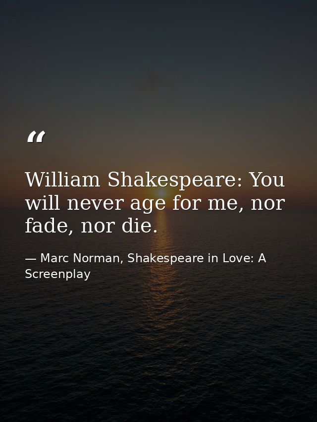 William Shakespeare: You will never age for me, nor fade, nor die. — Marc Norman, Shakespeare in Love: A Screenplay